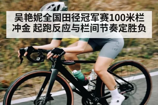 吴艳妮全国田径冠军赛100米栏冲金 起跑反应与栏间节奏定胜负