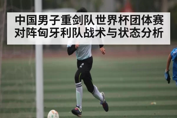 中国男子重剑队世界杯团体赛对阵匈牙利队战术与状态分析 | 128Tick