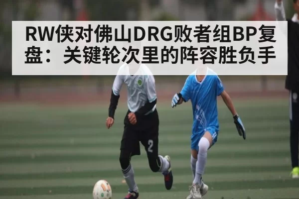 RW侠对佛山DRG败者组BP复盘：关键轮次里的阵容胜负手 | 128Tick